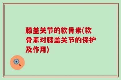 膝盖关节的软骨素(软骨素对膝盖关节的保护及作用)