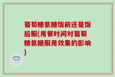葡萄糖氨糖饭前还是饭后服(用餐时间对葡萄糖氨糖服用效果的影响)