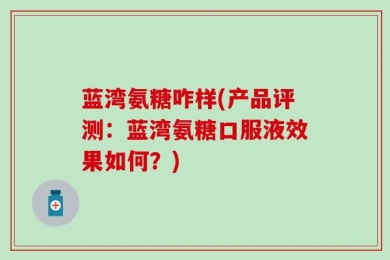 蓝湾氨糖咋样(产品评测：蓝湾氨糖口服液效果如何？)