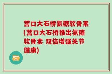 营口大石桥氨糖软骨素(营口大石桥推出氨糖软骨素 双倍增强关节健康)