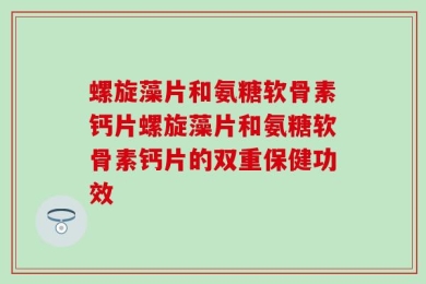 螺旋藻片和氨糖软骨素钙片螺旋藻片和氨糖软骨素钙片的双重保健功效
