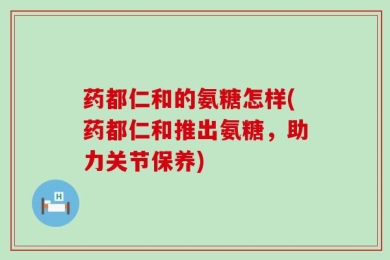 药都仁和的氨糖怎样(药都仁和推出氨糖，助力关节保养)
