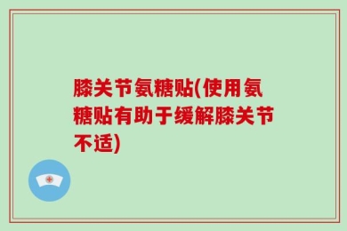 膝关节氨糖贴(使用氨糖贴有助于缓解膝关节不适)