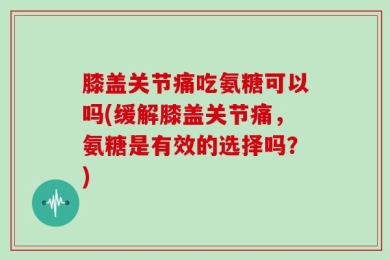 膝盖关节痛吃氨糖可以吗(缓解膝盖关节痛，氨糖是有效的选择吗？)