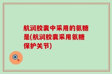 航润胶囊中采用的氨糖是(航润胶囊采用氨糖保护关节)