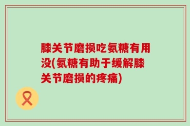 膝关节磨损吃氨糖有用没(氨糖有助于缓解膝关节磨损的疼痛)