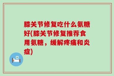 膝关节修复吃什么氨糖好(膝关节修复推荐食用氨糖，缓解疼痛和炎症)