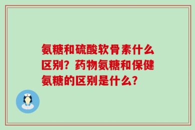 氨糖和硫酸软骨素什么区别？药物氨糖和保健氨糖的区别是什么？