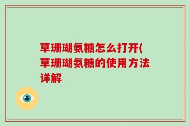草珊瑚氨糖怎么打开(草珊瑚氨糖的使用方法详解