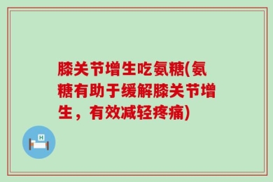 膝关节增生吃氨糖(氨糖有助于缓解膝关节增生，有效减轻疼痛)