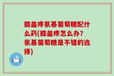 膝盖疼氨基葡萄糖配什么药(膝盖疼怎么办？氨基葡萄糖是不错的选择)