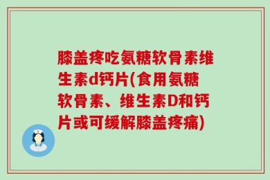 膝盖疼吃氨糖软骨素维生素d钙片(食用氨糖软骨素、维生素D和钙片或可缓解膝盖疼痛)