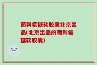 葡利氨糖软胶囊北京出品(北京出品的葡利氨糖软胶囊)