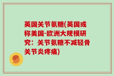 英国关节氨糖(英国或称美国-欧洲大规模研究：关节氨糖不减轻骨关节炎疼痛)