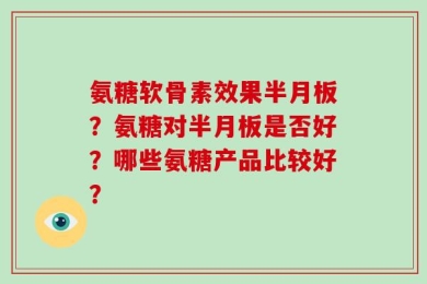 氨糖软骨素效果半月板？氨糖对半月板是否好？哪些氨糖产品比较好？