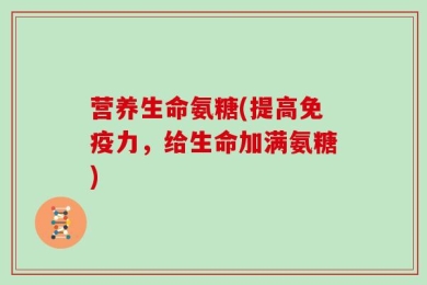 营养生命氨糖(提高免疫力，给生命加满氨糖)