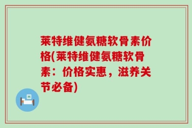 莱特维健氨糖软骨素价格(莱特维健氨糖软骨素：价格实惠，滋养关节必备)