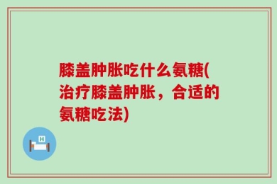 膝盖肿胀吃什么氨糖(治疗膝盖肿胀，合适的氨糖吃法)