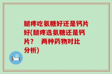 腿疼吃氨糖好还是钙片好(腿疼选氨糖还是钙片？  两种药物对比分析)