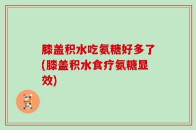 膝盖积水吃氨糖好多了(膝盖积水食疗氨糖显效)