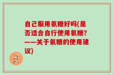 自己服用氨糖好吗(是否适合自行使用氨糖？——关于氨糖的使用建议)