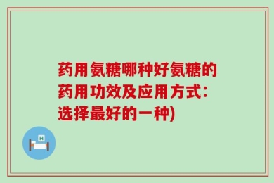 药用氨糖哪种好氨糖的药用功效及应用方式：选择最好的一种)