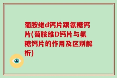 葡胺维d钙片跟氨糖钙片(葡胺维D钙片与氨糖钙片的作用及区别解析)