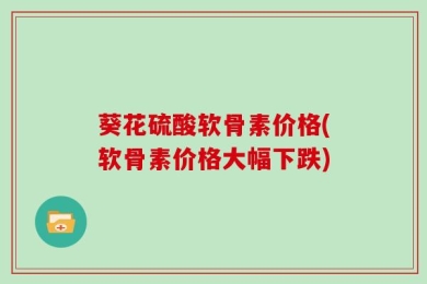 葵花硫酸软骨素价格(软骨素价格大幅下跌)