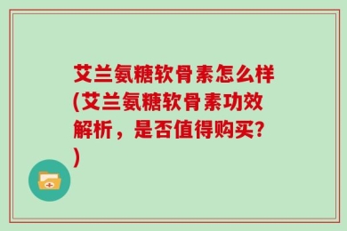 艾兰氨糖软骨素怎么样(艾兰氨糖软骨素功效解析，是否值得购买？)