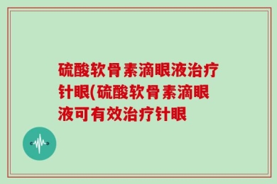 硫酸软骨素滴眼液治疗针眼(硫酸软骨素滴眼液可有效治疗针眼