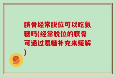 膑骨经常脱位可以吃氨糖吗(经常脱位的膑骨可通过氨糖补充来缓解)