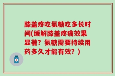 膝盖疼吃氨糖吃多长时间(缓解膝盖疼痛效果显著？氨糖需要持续用药多久才能有效？)