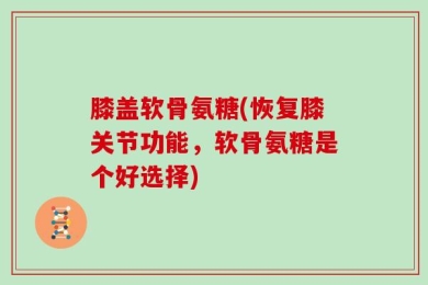 膝盖软骨氨糖(恢复膝关节功能，软骨氨糖是个好选择)