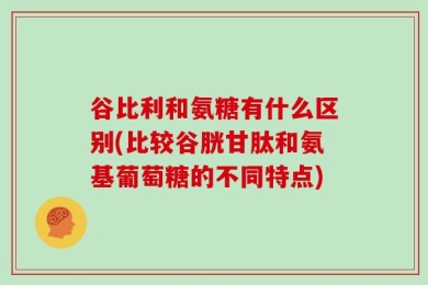 谷比利和氨糖有什么区别(比较谷胱甘肽和氨基葡萄糖的不同特点)