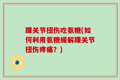 踝关节扭伤吃氨糖(如何利用氨糖缓解踝关节扭伤疼痛？)