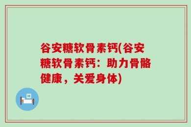 谷安糖软骨素钙(谷安糖软骨素钙：助力骨骼健康，关爱身体)