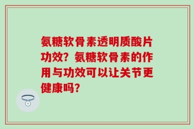 氨糖软骨素透明质酸片功效？氨糖软骨素的作用与功效可以让关节更健康吗？