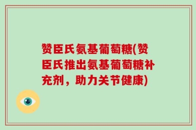 赞臣氏氨基葡萄糖(赞臣氏推出氨基葡萄糖补充剂，助力关节健康)