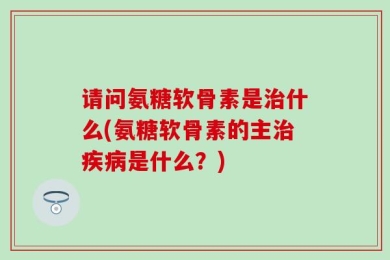 请问氨糖软骨素是治什么(氨糖软骨素的主治疾病是什么？)