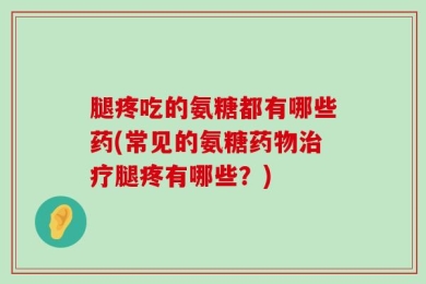 腿疼吃的氨糖都有哪些药(常见的氨糖药物治疗腿疼有哪些？)