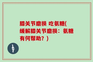 膝关节磨损 吃氨糖(缓解膝关节磨损：氨糖有何帮助？)