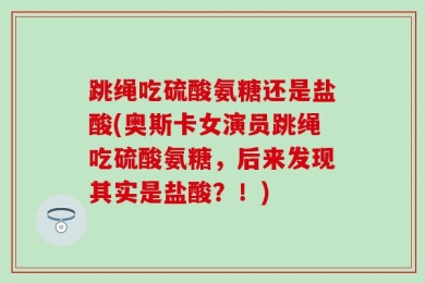 跳绳吃硫酸氨糖还是盐酸(奥斯卡女演员跳绳吃硫酸氨糖，后来发现其实是盐酸？！)