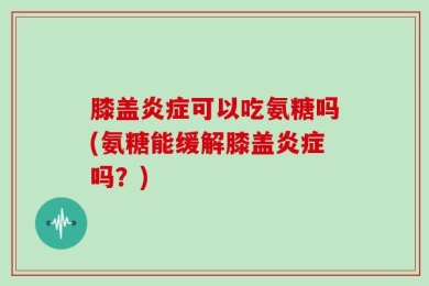 膝盖炎症可以吃氨糖吗(氨糖能缓解膝盖炎症吗？)