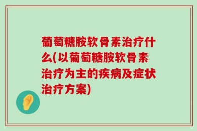 葡萄糖胺软骨素治疗什么(以葡萄糖胺软骨素治疗为主的疾病及症状治疗方案)