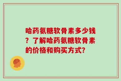 哈药氨糖软骨素多少钱？了解哈药氨糖软骨素的价格和购买方式？