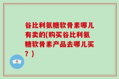 谷比利氨糖软骨素哪儿有卖的(购买谷比利氨糖软骨素产品去哪儿买？)