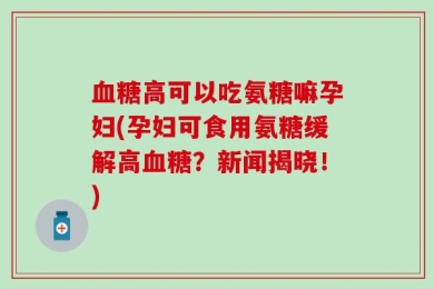 血糖高可以吃氨糖嘛孕妇(孕妇可食用氨糖缓解高血糖？新闻揭晓！)