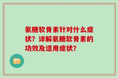 氨糖软骨素针对什么症状？详解氨糖软骨素的功效及适用症状？