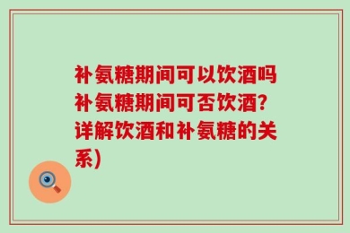 补氨糖期间可以饮酒吗补氨糖期间可否饮酒？详解饮酒和补氨糖的关系)