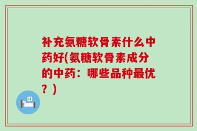 补充氨糖软骨素什么中药好(氨糖软骨素成分的中药：哪些品种最优？)